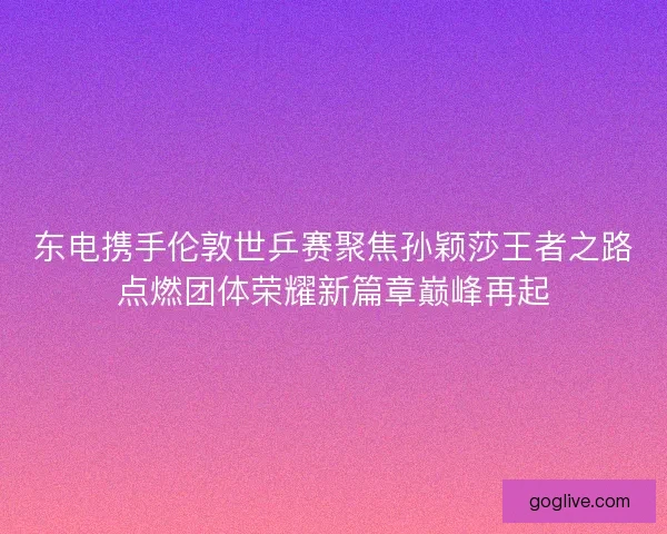 东电携手伦敦世乒赛聚焦孙颖莎王者之路点燃团体荣耀新篇章巅峰再起
